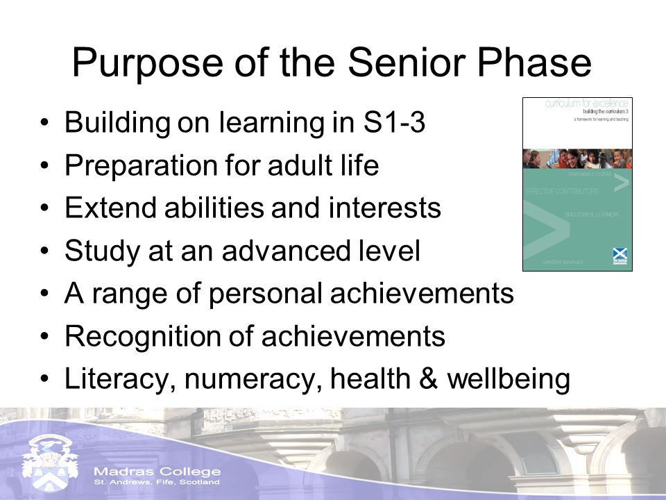 Purpose of the Senior Phase Building on learning in S1-3 Preparation for adult life Extend abilities and interests Study at an advanced level A range of personal achievements Recognition of achievements Literacy, numeracy, health & wellbeing