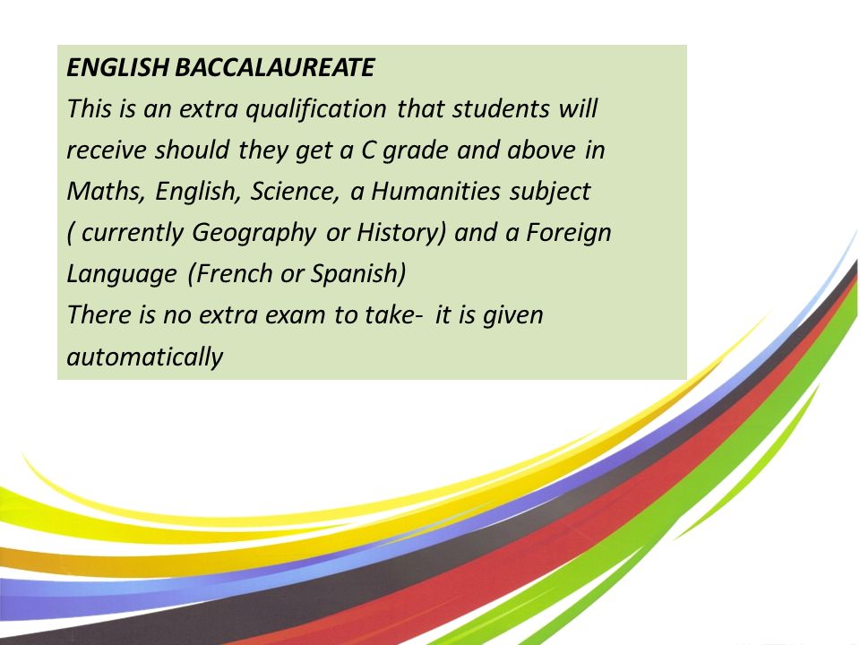 ENGLISH BACCALAUREATE This is an extra qualification that students will receive should they get a C grade and above in Maths, English, Science, a Humanities subject ( currently Geography or History) and a Foreign Language (French or Spanish) There is no extra exam to take- it is given automatically