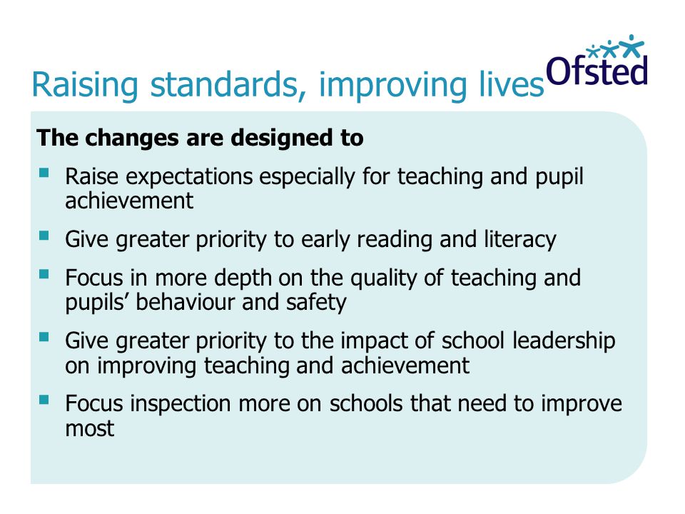 Raising standards, improving lives The changes are designed to Raise expectations especially for teaching and pupil achievement Give greater priority to early reading and literacy Focus in more depth on the quality of teaching and pupils behaviour and safety Give greater priority to the impact of school leadership on improving teaching and achievement Focus inspection more on schools that need to improve most