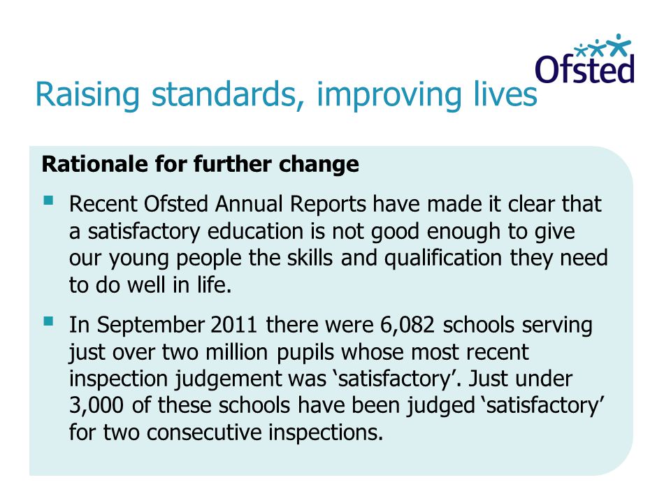 Raising standards, improving lives Rationale for further change Recent Ofsted Annual Reports have made it clear that a satisfactory education is not good enough to give our young people the skills and qualification they need to do well in life.