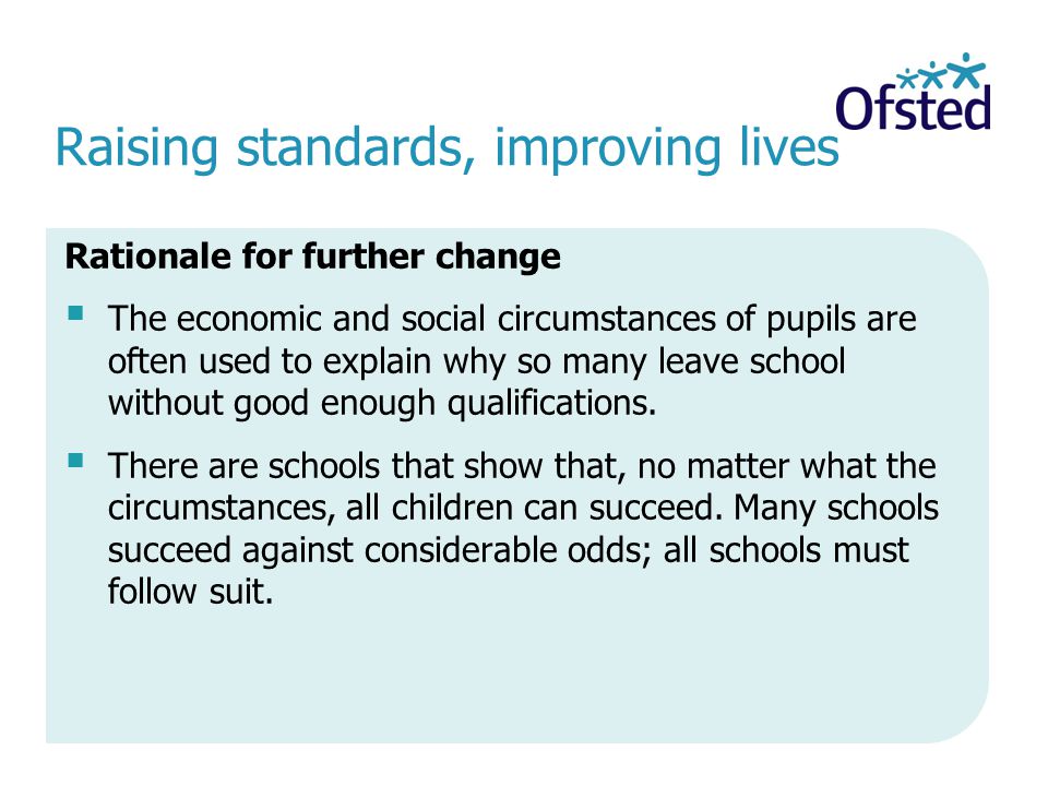 Raising standards, improving lives Rationale for further change The economic and social circumstances of pupils are often used to explain why so many leave school without good enough qualifications.