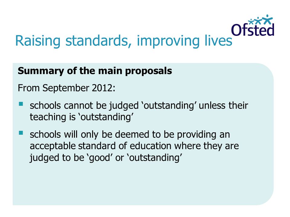 Raising standards, improving lives Summary of the main proposals From September 2012: schools cannot be judged outstanding unless their teaching is outstanding schools will only be deemed to be providing an acceptable standard of education where they are judged to be good or outstanding