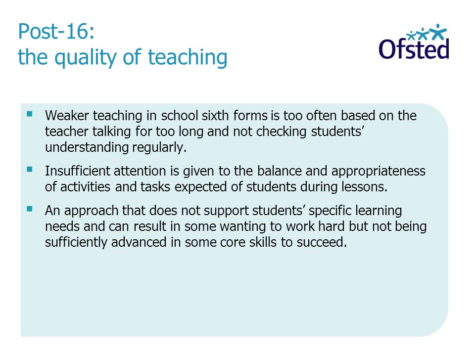 Post-16: the quality of teaching Weaker teaching in school sixth forms is too often based on the teacher talking for too long and not checking students understanding regularly.