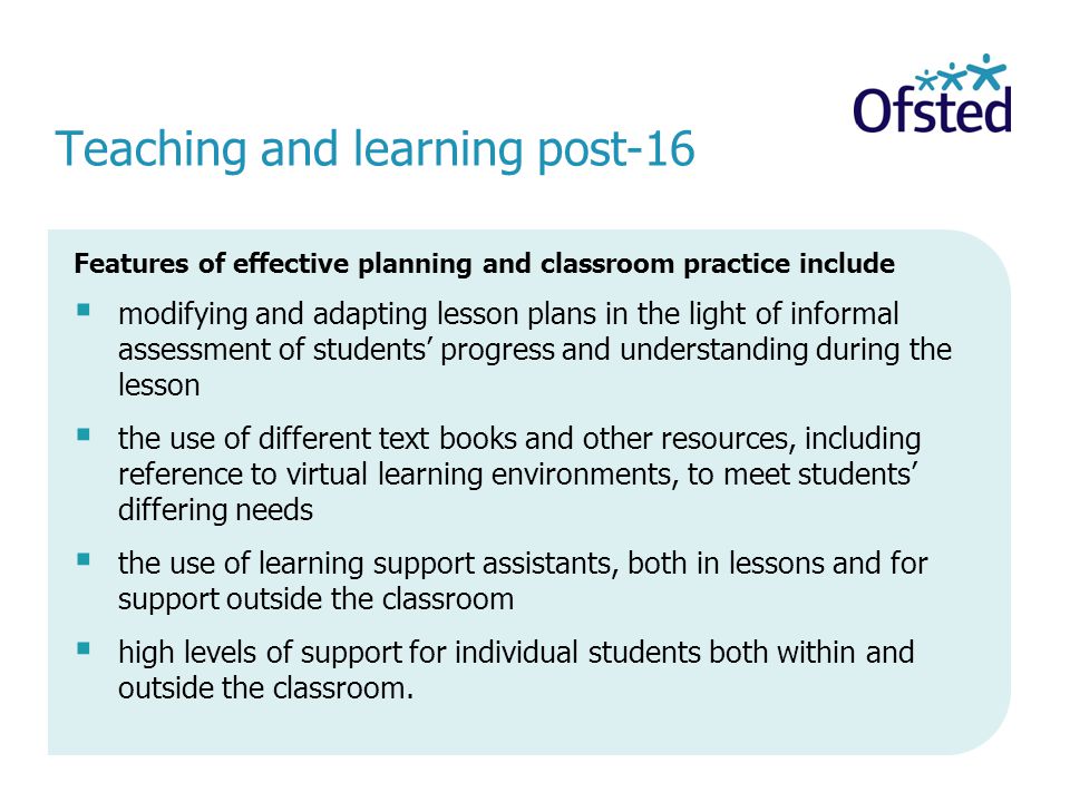 Teaching and learning post-16 Features of effective planning and classroom practice include modifying and adapting lesson plans in the light of informal assessment of students progress and understanding during the lesson the use of different text books and other resources, including reference to virtual learning environments, to meet students differing needs the use of learning support assistants, both in lessons and for support outside the classroom high levels of support for individual students both within and outside the classroom.