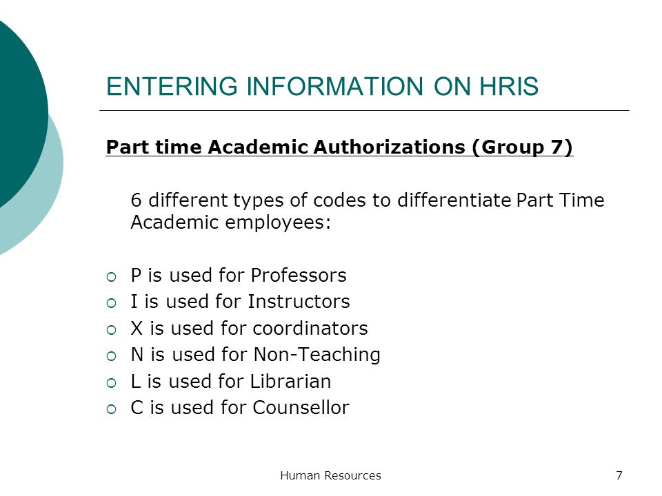 ENTERING INFORMATION ON HRIS Part time Academic Authorizations (Group 7) 6 different types of codes to differentiate Part Time Academic employees: P is used for Professors I is used for Instructors X is used for coordinators N is used for Non-Teaching L is used for Librarian C is used for Counsellor Human Resources7