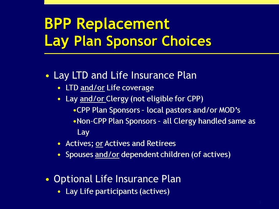3 BPP Replacement Lay Plan Sponsor Choices Lay LTD and Life Insurance Plan LTD and/or Life coverage Lay and/or Clergy (not eligible for CPP) CPP Plan Sponsors – local pastors and/or MODs Non-CPP Plan Sponsors – all Clergy handled same as Lay Actives; or Actives and Retirees Spouses and/or dependent children (of actives) Optional Life Insurance Plan Lay Life participants (actives)