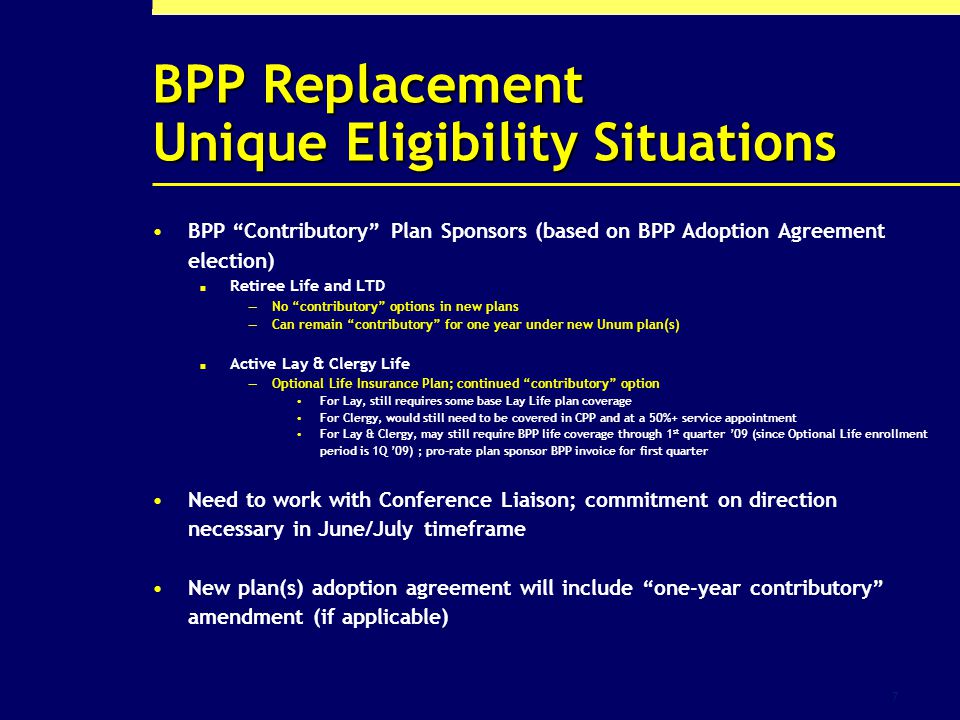 7 BPP Replacement Unique Eligibility Situations BPP Contributory Plan Sponsors (based on BPP Adoption Agreement election) Retiree Life and LTD No contributory options in new plans Can remain contributory for one year under new Unum plan(s) Active Lay & Clergy Life Optional Life Insurance Plan; continued contributory option For Lay, still requires some base Lay Life plan coverage For Clergy, would still need to be covered in CPP and at a 50%+ service appointment For Lay & Clergy, may still require BPP life coverage through 1 st quarter 09 (since Optional Life enrollment period is 1Q 09) ; pro-rate plan sponsor BPP invoice for first quarter Need to work with Conference Liaison; commitment on direction necessary in June/July timeframe New plan(s) adoption agreement will include one-year contributory amendment (if applicable)