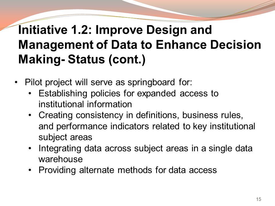 15 Pilot project will serve as springboard for: Establishing policies for expanded access to institutional information Creating consistency in definitions, business rules, and performance indicators related to key institutional subject areas Integrating data across subject areas in a single data warehouse Providing alternate methods for data access Initiative 1.2: Improve Design and Management of Data to Enhance Decision Making- Status (cont.)
