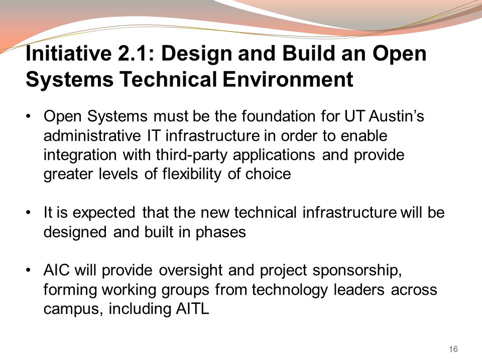 16 Open Systems must be the foundation for UT Austins administrative IT infrastructure in order to enable integration with third-party applications and provide greater levels of flexibility of choice It is expected that the new technical infrastructure will be designed and built in phases AIC will provide oversight and project sponsorship, forming working groups from technology leaders across campus, including AITL Initiative 2.1: Design and Build an Open Systems Technical Environment