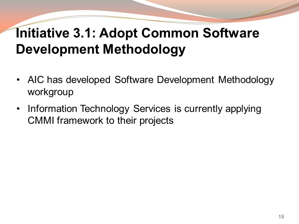 19 AIC has developed Software Development Methodology workgroup Information Technology Services is currently applying CMMI framework to their projects Initiative 3.1: Adopt Common Software Development Methodology