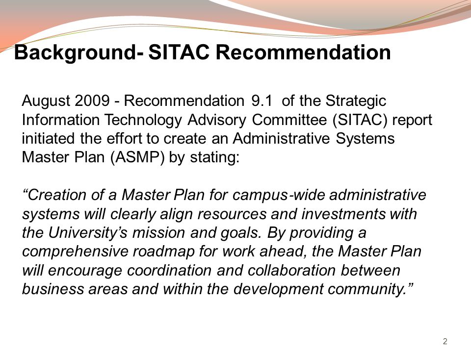 2 August Recommendation 9.1 of the Strategic Information Technology Advisory Committee (SITAC) report initiated the effort to create an Administrative Systems Master Plan (ASMP) by stating: Creation of a Master Plan for campus wide administrative systems will clearly align resources and investments with the Universitys mission and goals.
