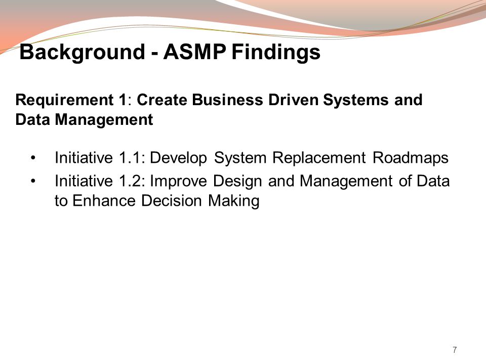 7 Initiative 1.1: Develop System Replacement Roadmaps Initiative 1.2: Improve Design and Management of Data to Enhance Decision Making Requirement 1: Create Business Driven Systems and Data Management Background - ASMP Findings