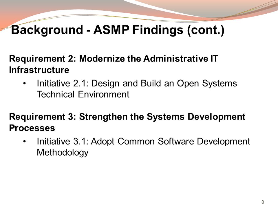 8 Requirement 2: Modernize the Administrative IT Infrastructure Initiative 2.1: Design and Build an Open Systems Technical Environment Requirement 3: Strengthen the Systems Development Processes Initiative 3.1: Adopt Common Software Development Methodology Background - ASMP Findings (cont.)
