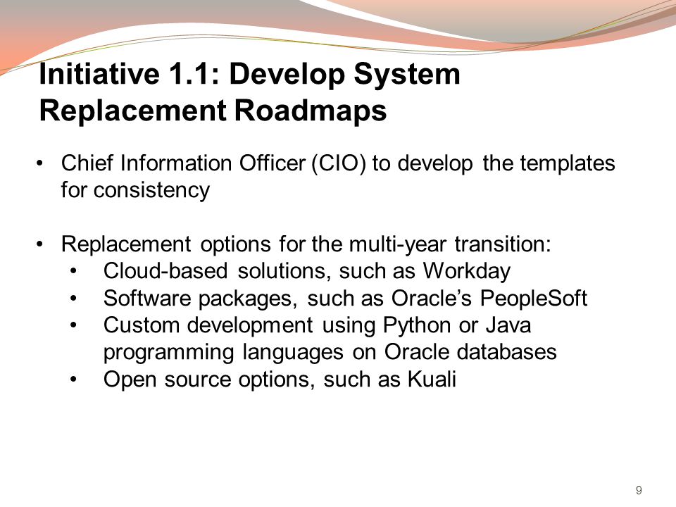 9 Chief Information Officer (CIO) to develop the templates for consistency Replacement options for the multi-year transition: Cloud-based solutions, such as Workday Software packages, such as Oracles PeopleSoft Custom development using Python or Java programming languages on Oracle databases Open source options, such as Kuali Initiative 1.1: Develop System Replacement Roadmaps