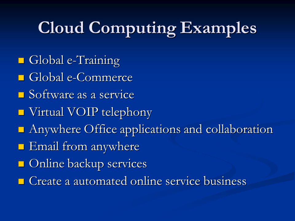 Cloud Computing Examples Global e-Training Global e-Training Global e-Commerce Global e-Commerce Software as a service Software as a service Virtual VOIP telephony Virtual VOIP telephony Anywhere Office applications and collaboration Anywhere Office applications and collaboration  from anywhere  from anywhere Online backup services Online backup services Create a automated online service business Create a automated online service business