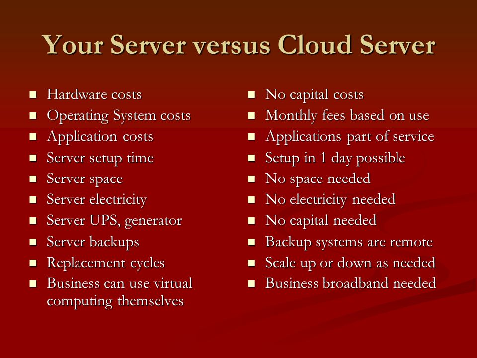 Your Server versus Cloud Server Hardware costs Hardware costs Operating System costs Operating System costs Application costs Application costs Server setup time Server setup time Server space Server space Server electricity Server electricity Server UPS, generator Server UPS, generator Server backups Server backups Replacement cycles Replacement cycles Business can use virtual computing themselves Business can use virtual computing themselves No capital costs Monthly fees based on use Applications part of service Setup in 1 day possible No space needed No electricity needed No capital needed Backup systems are remote Scale up or down as needed Business broadband needed