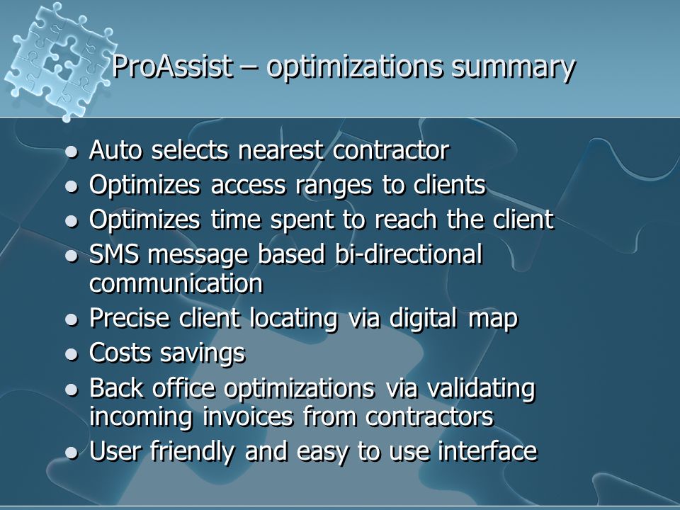 ProAssist – optimizations summary Auto selects nearest contractor Optimizes access ranges to clients Optimizes time spent to reach the client SMS message based bi-directional communication Precise client locating via digital map Costs savings Back office optimizations via validating incoming invoices from contractors User friendly and easy to use interface Auto selects nearest contractor Optimizes access ranges to clients Optimizes time spent to reach the client SMS message based bi-directional communication Precise client locating via digital map Costs savings Back office optimizations via validating incoming invoices from contractors User friendly and easy to use interface
