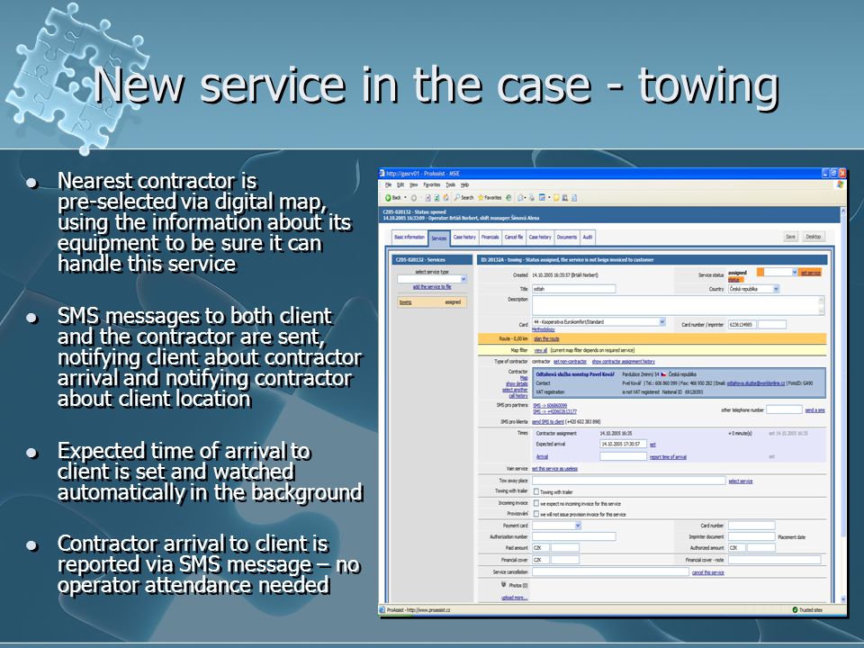 New service in the case - towing Nearest contractor is pre-selected via digital map, using the information about its equipment to be sure it can handle this service SMS messages to both client and the contractor are sent, notifying client about contractor arrival and notifying contractor about client location Expected time of arrival to client is set and watched automatically in the background Contractor arrival to client is reported via SMS message – no operator attendance needed Nearest contractor is pre-selected via digital map, using the information about its equipment to be sure it can handle this service SMS messages to both client and the contractor are sent, notifying client about contractor arrival and notifying contractor about client location Expected time of arrival to client is set and watched automatically in the background Contractor arrival to client is reported via SMS message – no operator attendance needed
