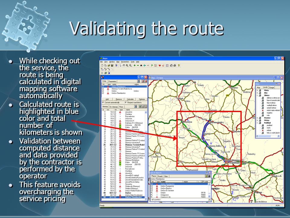 Validating the route While checking out the service, the route is being calculated in digital mapping software automatically Calculated route is highlighted in blue color and total number of kilometers is shown Validation between computed distance and data provided by the contractor is performed by the operator This feature avoids overcharging the service pricing While checking out the service, the route is being calculated in digital mapping software automatically Calculated route is highlighted in blue color and total number of kilometers is shown Validation between computed distance and data provided by the contractor is performed by the operator This feature avoids overcharging the service pricing