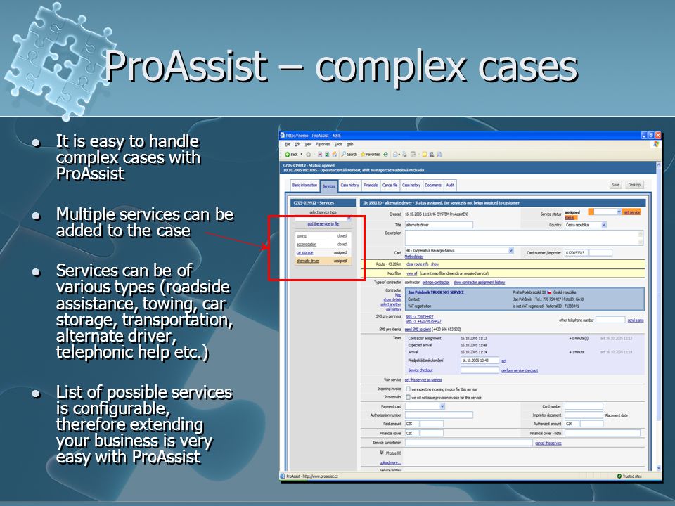 ProAssist – complex cases It is easy to handle complex cases with ProAssist Multiple services can be added to the case Services can be of various types (roadside assistance, towing, car storage, transportation, alternate driver, telephonic help etc.) List of possible services is configurable, therefore extending your business is very easy with ProAssist It is easy to handle complex cases with ProAssist Multiple services can be added to the case Services can be of various types (roadside assistance, towing, car storage, transportation, alternate driver, telephonic help etc.) List of possible services is configurable, therefore extending your business is very easy with ProAssist