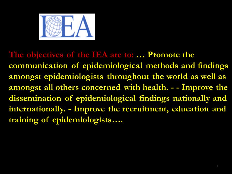 2 The objectives of the IEA are to: … Promote the communication of epidemiological methods and findings amongst epidemiologists throughout the world as well as amongst all others concerned with health.