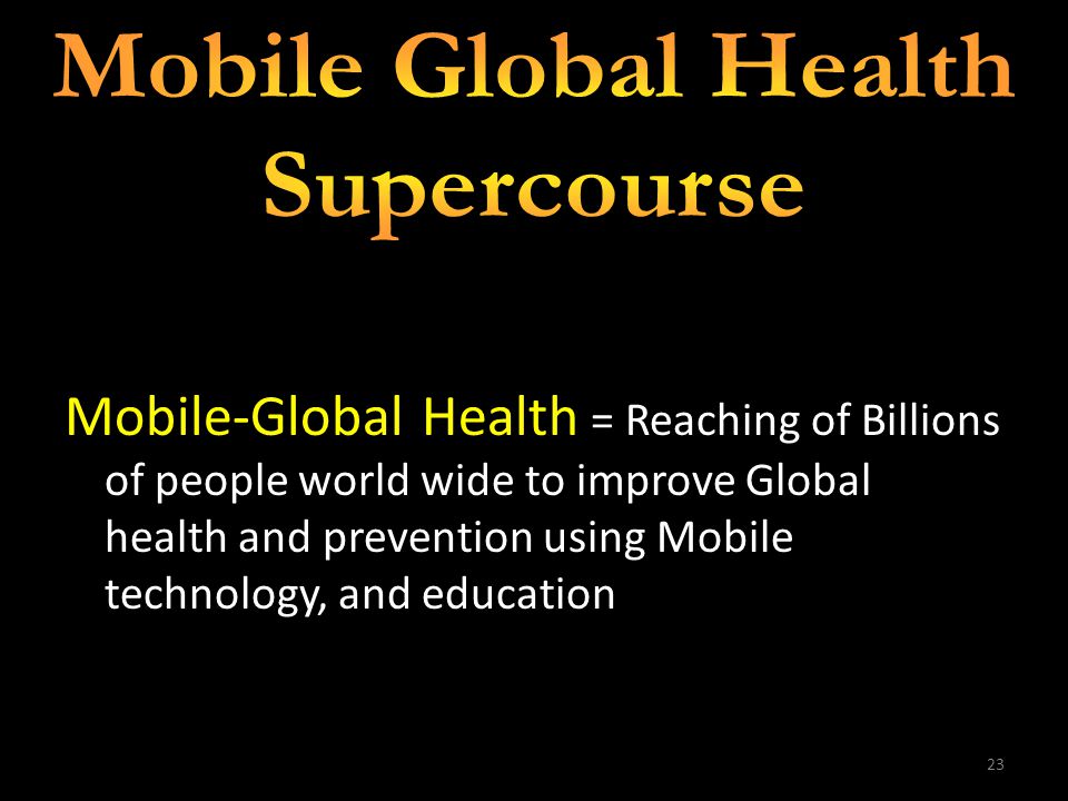 23 Mobile-Global Health = Reaching of Billions of people world wide to improve Global health and prevention using Mobile technology, and education