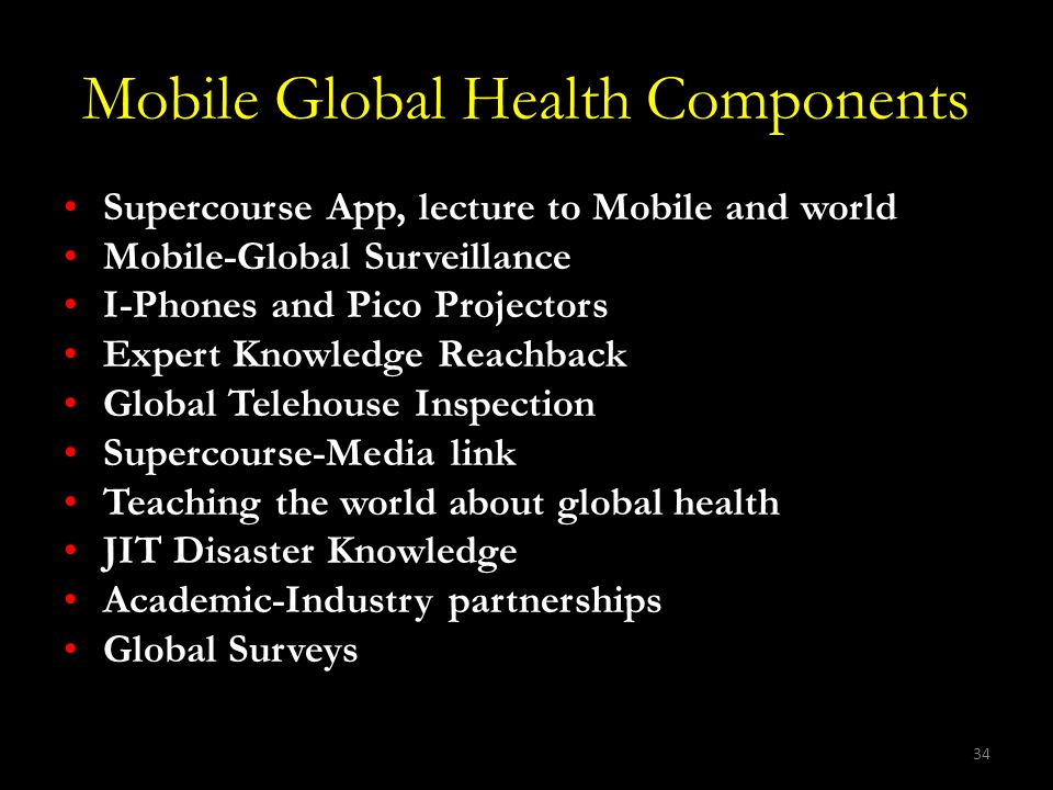 34 Mobile Global Health Components Supercourse App, lecture to Mobile and world Mobile-Global Surveillance I-Phones and Pico Projectors Expert Knowledge Reachback Global Telehouse Inspection Supercourse-Media link Teaching the world about global health JIT Disaster Knowledge Academic-Industry partnerships Global Surveys