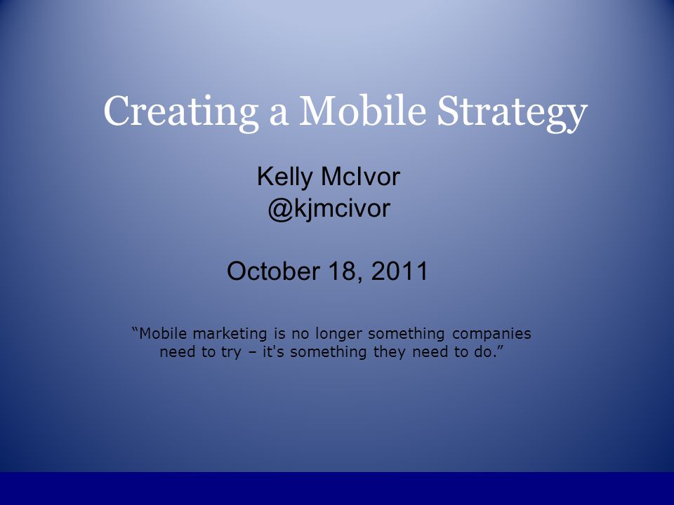 Creating a Mobile Strategy Kelly October 18, 2011 Mobile marketing is no longer something companies need to try – it s something they need to do.