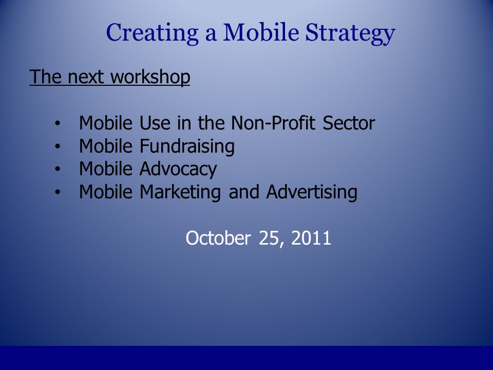 The next workshop Mobile Use in the Non-Profit Sector Mobile Fundraising Mobile Advocacy Mobile Marketing and Advertising October 25, 2011 Creating a Mobile Strategy