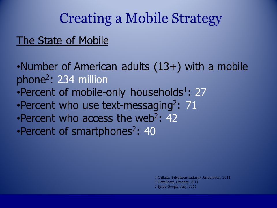 The State of Mobile Number of American adults (13+) with a mobile phone 2 : 234 million Percent of mobile-only households 1 : 27 Percent who use text-messaging 2 : 71 Percent who access the web 2 : 42 Percent of smartphones 2 : 40 1 Cellular Telephone Industry Association, ComScore, October, Ipsos/Google, July, 2011 Creating a Mobile Strategy