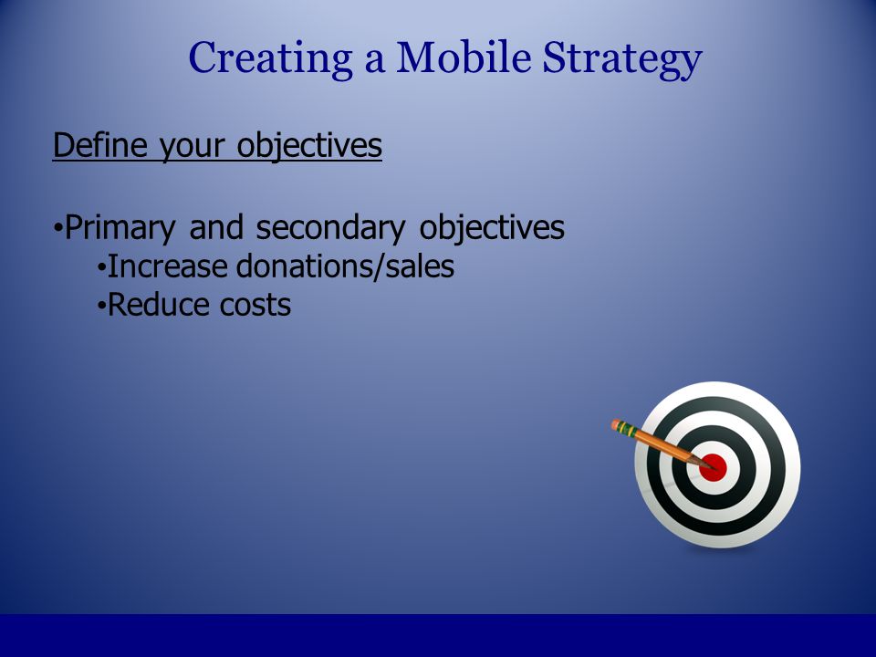 Define your objectives Primary and secondary objectives Increase donations/sales Reduce costs Creating a Mobile Strategy