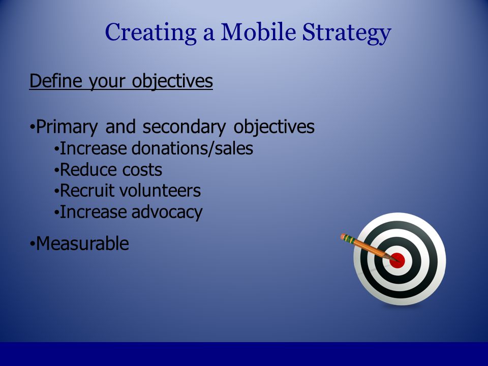Define your objectives Primary and secondary objectives Increase donations/sales Reduce costs Recruit volunteers Increase advocacy Measurable Creating a Mobile Strategy