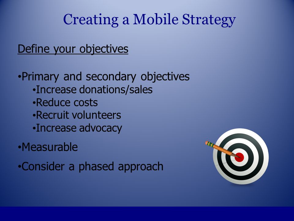 Define your objectives Primary and secondary objectives Increase donations/sales Reduce costs Recruit volunteers Increase advocacy Measurable Consider a phased approach Creating a Mobile Strategy