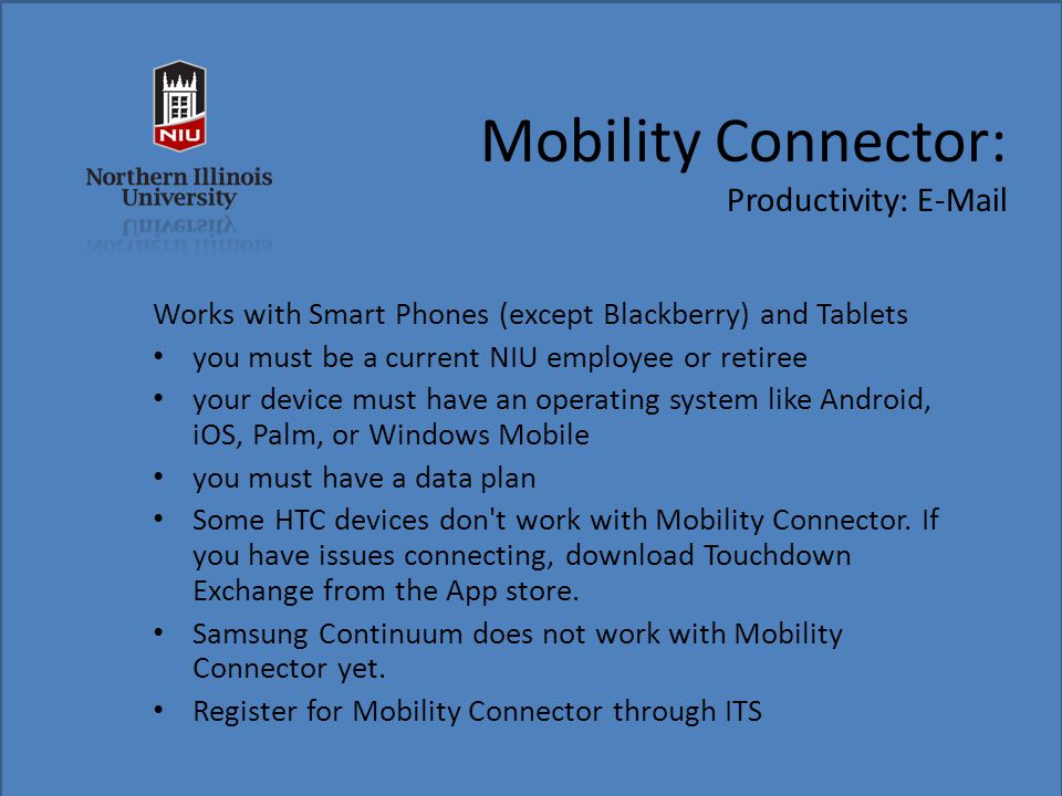 Mobility Connector: Productivity:  Works with Smart Phones (except Blackberry) and Tablets you must be a current NIU employee or retiree your device must have an operating system like Android, iOS, Palm, or Windows Mobile you must have a data plan Some HTC devices don t work with Mobility Connector.