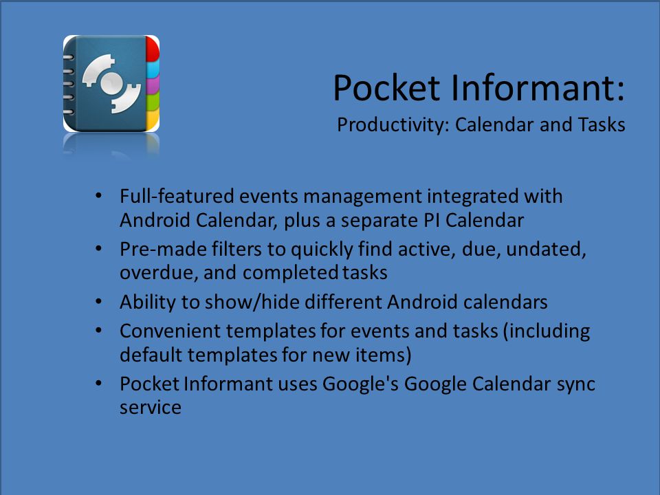 Pocket Informant: Productivity: Calendar and Tasks Full-featured events management integrated with Android Calendar, plus a separate PI Calendar Pre-made filters to quickly find active, due, undated, overdue, and completed tasks Ability to show/hide different Android calendars Convenient templates for events and tasks (including default templates for new items) Pocket Informant uses Google s Google Calendar sync service