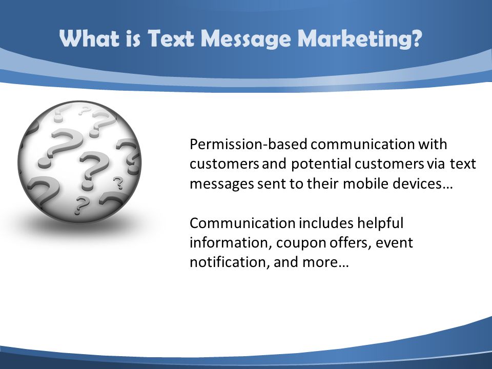 Permission-based communication with customers and potential customers via text messages sent to their mobile devices… Communication includes helpful information, coupon offers, event notification, and more… What is Text Message Marketing