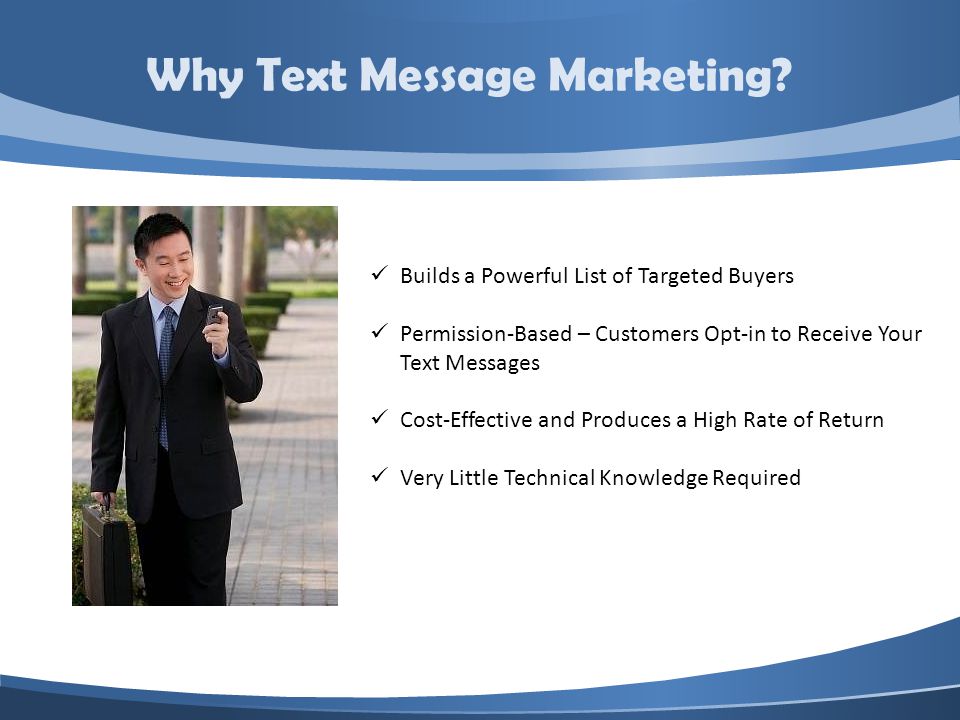 Builds a Powerful List of Targeted Buyers Permission-Based – Customers Opt-in to Receive Your Text Messages Cost-Effective and Produces a High Rate of Return Very Little Technical Knowledge Required Why Text Message Marketing