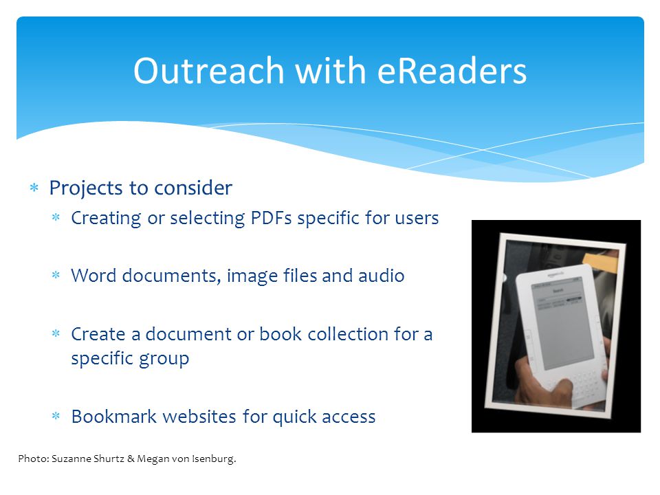 Outreach with eReaders Projects to consider Creating or selecting PDFs specific for users Word documents, image files and audio Create a document or book collection for a specific group Bookmark websites for quick access Photo: Suzanne Shurtz & Megan von Isenburg.