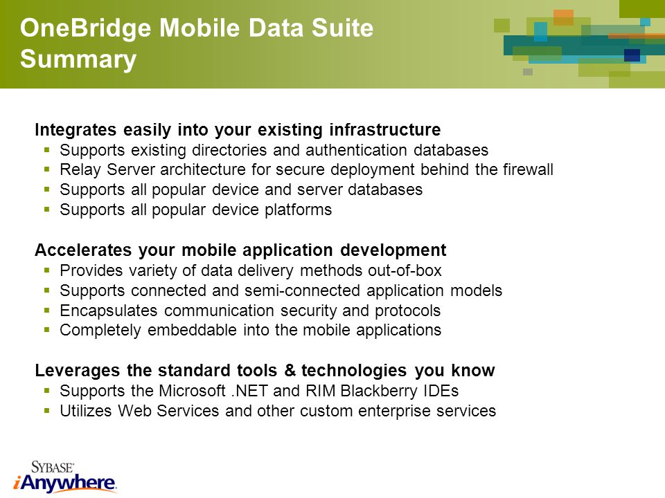 OneBridge Mobile Data Suite Summary Integrates easily into your existing infrastructure Supports existing directories and authentication databases Relay Server architecture for secure deployment behind the firewall Supports all popular device and server databases Supports all popular device platforms Accelerates your mobile application development Provides variety of data delivery methods out-of-box Supports connected and semi-connected application models Encapsulates communication security and protocols Completely embeddable into the mobile applications Leverages the standard tools & technologies you know Supports the Microsoft.NET and RIM Blackberry IDEs Utilizes Web Services and other custom enterprise services