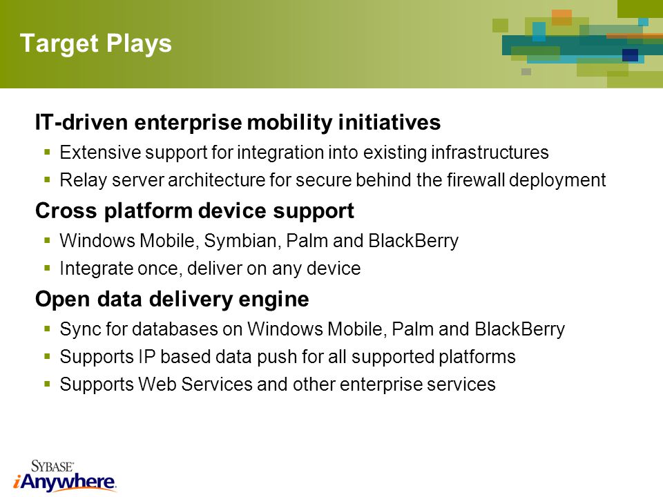 Target Plays IT-driven enterprise mobility initiatives Extensive support for integration into existing infrastructures Relay server architecture for secure behind the firewall deployment Cross platform device support Windows Mobile, Symbian, Palm and BlackBerry Integrate once, deliver on any device Open data delivery engine Sync for databases on Windows Mobile, Palm and BlackBerry Supports IP based data push for all supported platforms Supports Web Services and other enterprise services