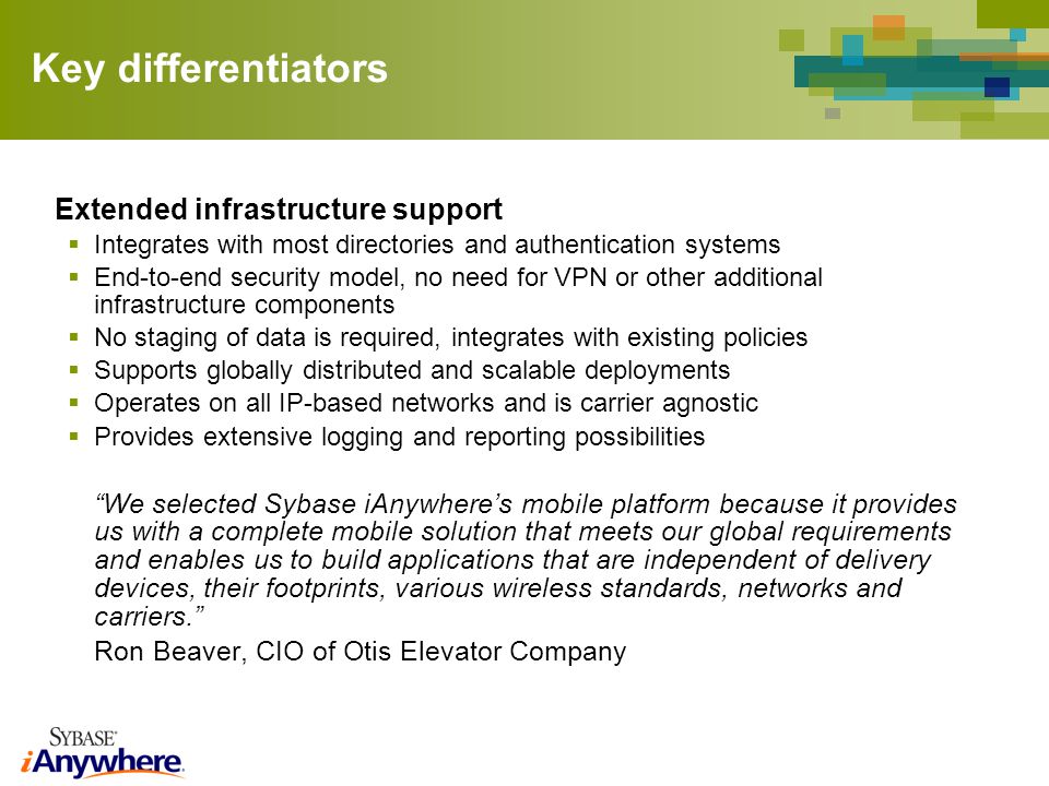 Key differentiators Extended infrastructure support Integrates with most directories and authentication systems End-to-end security model, no need for VPN or other additional infrastructure components No staging of data is required, integrates with existing policies Supports globally distributed and scalable deployments Operates on all IP-based networks and is carrier agnostic Provides extensive logging and reporting possibilities We selected Sybase iAnywheres mobile platform because it provides us with a complete mobile solution that meets our global requirements and enables us to build applications that are independent of delivery devices, their footprints, various wireless standards, networks and carriers.