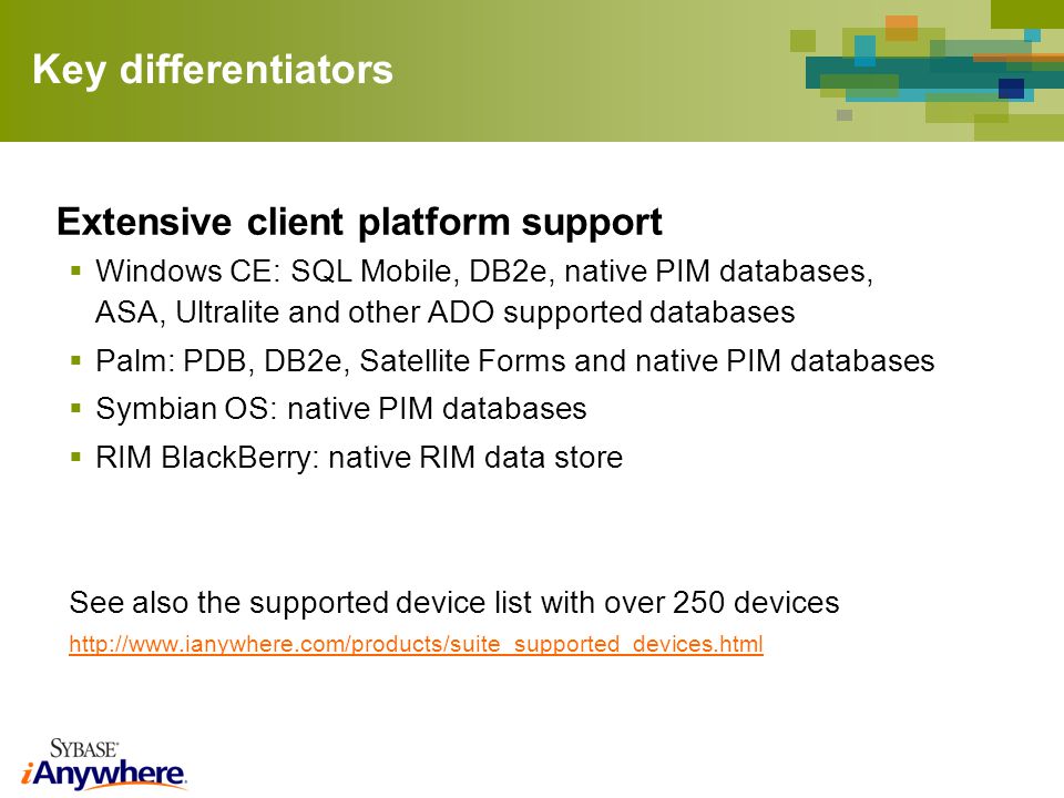 Key differentiators Extensive client platform support Windows CE: SQL Mobile, DB2e, native PIM databases, ASA, Ultralite and other ADO supported databases Palm: PDB, DB2e, Satellite Forms and native PIM databases Symbian OS: native PIM databases RIM BlackBerry: native RIM data store See also the supported device list with over 250 devices