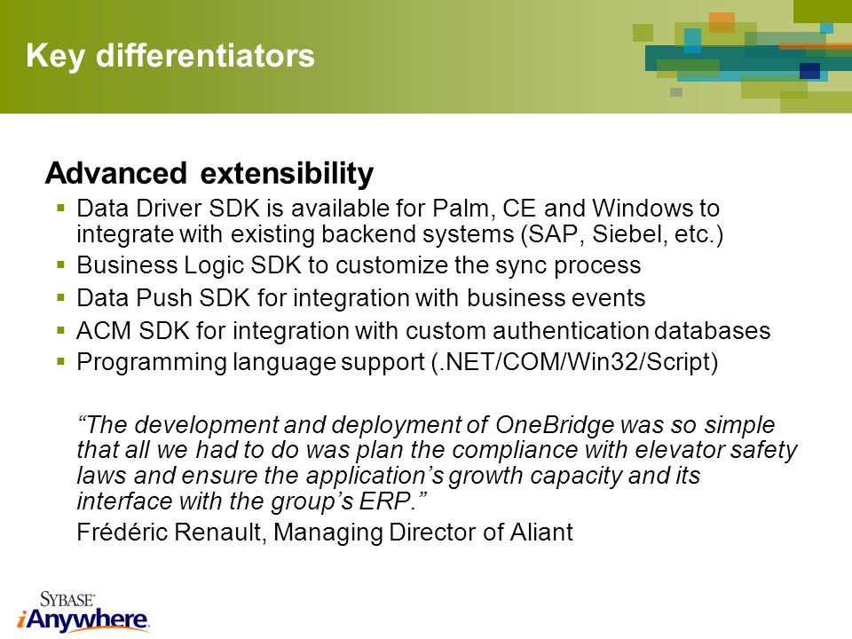 Key differentiators Advanced extensibility Data Driver SDK is available for Palm, CE and Windows to integrate with existing backend systems (SAP, Siebel, etc.) Business Logic SDK to customize the sync process Data Push SDK for integration with business events ACM SDK for integration with custom authentication databases Programming language support (.NET/COM/Win32/Script) The development and deployment of OneBridge was so simple that all we had to do was plan the compliance with elevator safety laws and ensure the applications growth capacity and its interface with the groups ERP.