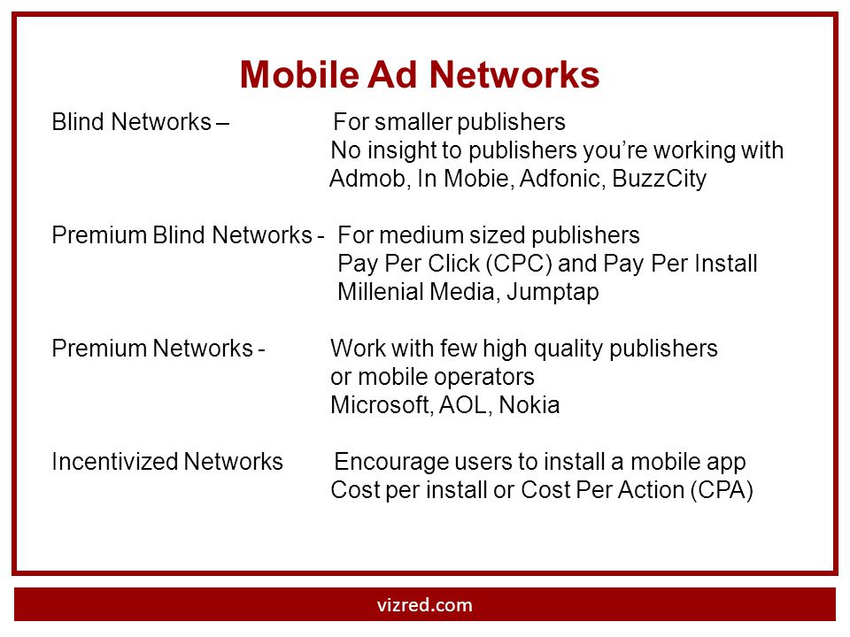 Mobile Ad Networks Blind Networks – For smaller publishers No insight to publishers youre working with Admob, In Mobie, Adfonic, BuzzCity Premium Blind Networks - For medium sized publishers Pay Per Click (CPC) and Pay Per Install Millenial Media, Jumptap Premium Networks - Work with few high quality publishers or mobile operators Microsoft, AOL, Nokia Incentivized Networks Encourage users to install a mobile app Cost per install or Cost Per Action (CPA)