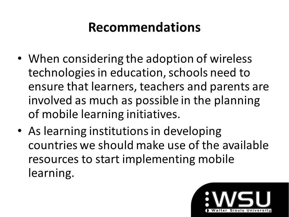 Recommendations When considering the adoption of wireless technologies in education, schools need to ensure that learners, teachers and parents are involved as much as possible in the planning of mobile learning initiatives.