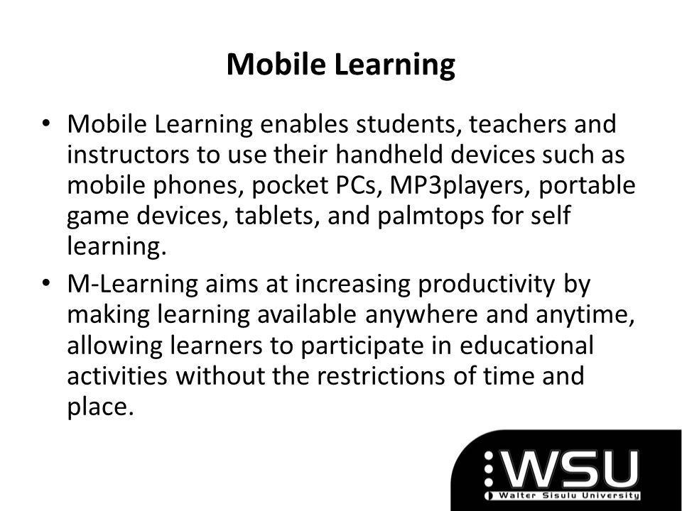 Mobile Learning Mobile Learning enables students, teachers and instructors to use their handheld devices such as mobile phones, pocket PCs, MP3players, portable game devices, tablets, and palmtops for self learning.