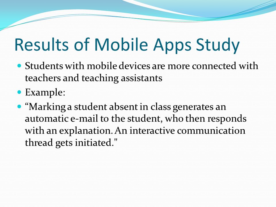 Results of Mobile Apps Study Students with mobile devices are more connected with teachers and teaching assistants Example: Marking a student absent in class generates an automatic  to the student, who then responds with an explanation.