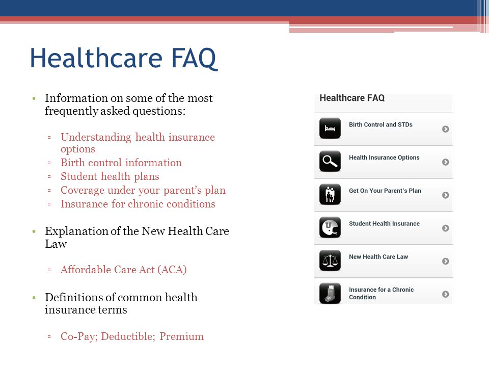 Healthcare FAQ Information on some of the most frequently asked questions: Understanding health insurance options Birth control information Student health plans Coverage under your parents plan Insurance for chronic conditions Explanation of the New Health Care Law Affordable Care Act (ACA) Definitions of common health insurance terms Co-Pay; Deductible; Premium