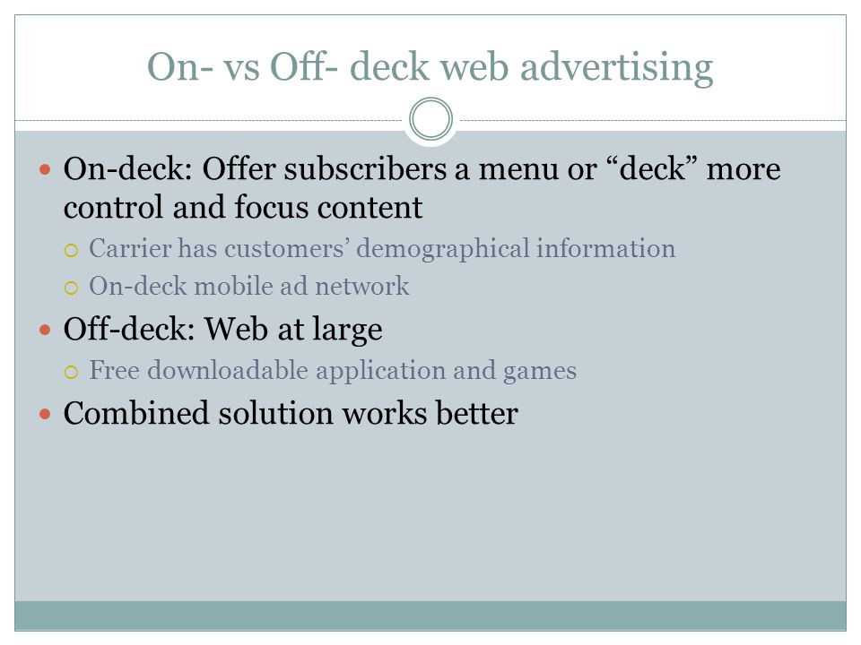 On- vs Off- deck web advertising On-deck: Offer subscribers a menu or deck more control and focus content Carrier has customers demographical information On-deck mobile ad network Off-deck: Web at large Free downloadable application and games Combined solution works better