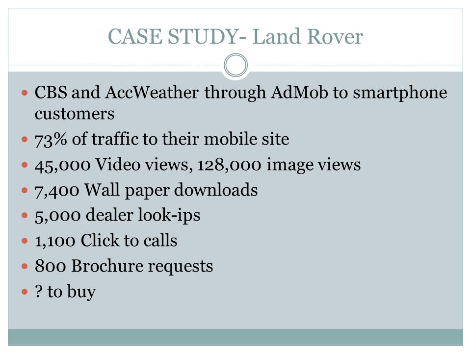 CASE STUDY- Land Rover CBS and AccWeather through AdMob to smartphone customers 73% of traffic to their mobile site 45,000 Video views, 128,000 image views 7,400 Wall paper downloads 5,000 dealer look-ips 1,100 Click to calls 800 Brochure requests .